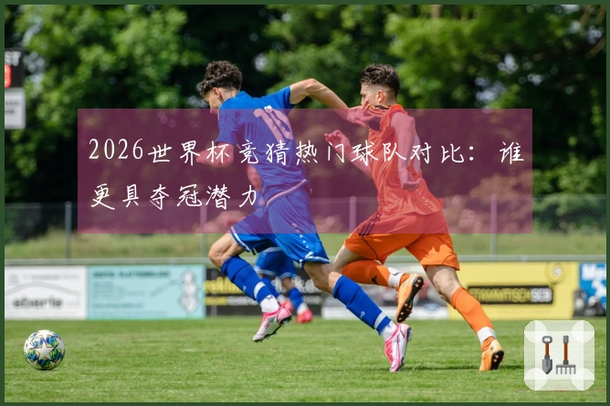 2026世界杯竞猜热门球队对比：谁更具夺冠潜力